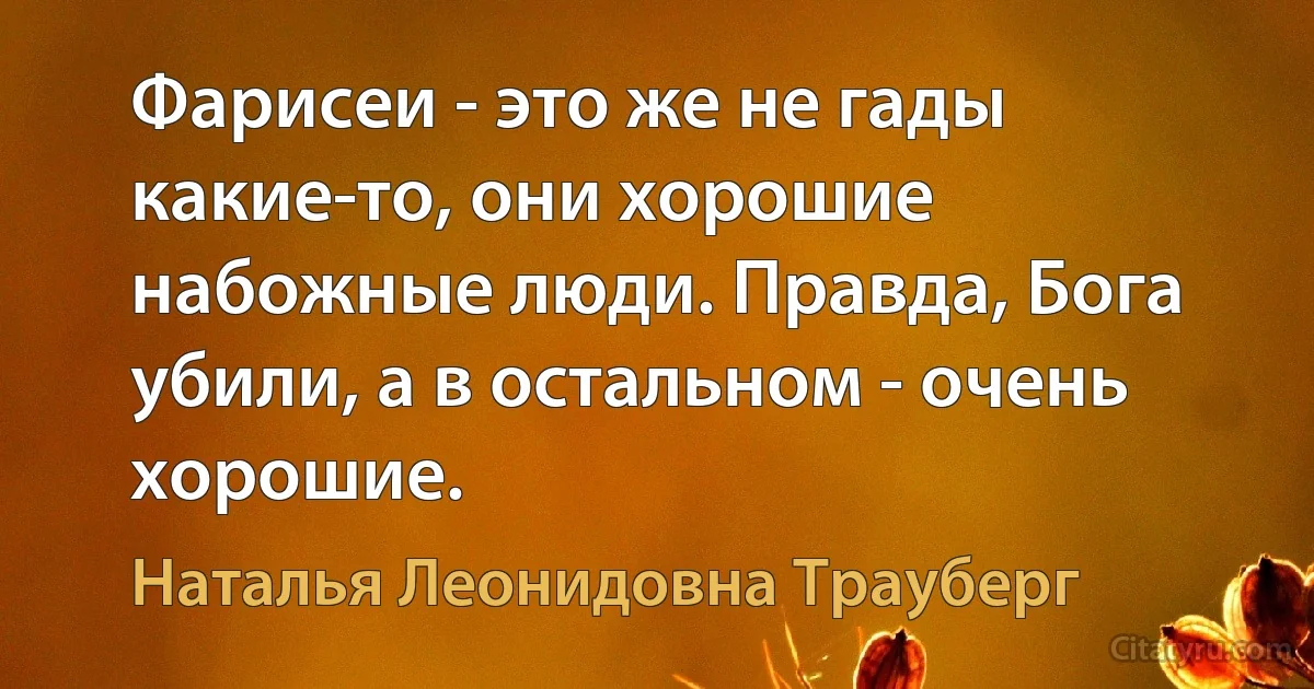 Фарисеи - это же не гады какие-то, они хорошие набожные люди. Правда, Бога убили, а в остальном - очень хорошие. (Наталья Леонидовна Трауберг)