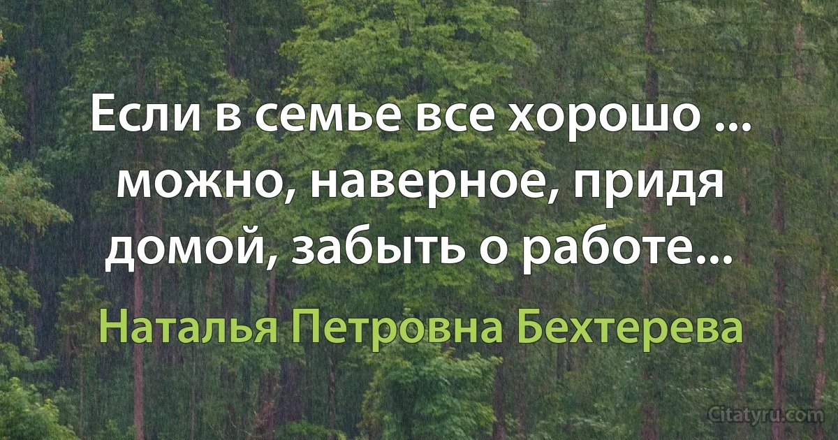 Если в семье все хорошо ... можно, наверное, придя домой, забыть о работе... (Наталья Петровна Бехтерева)