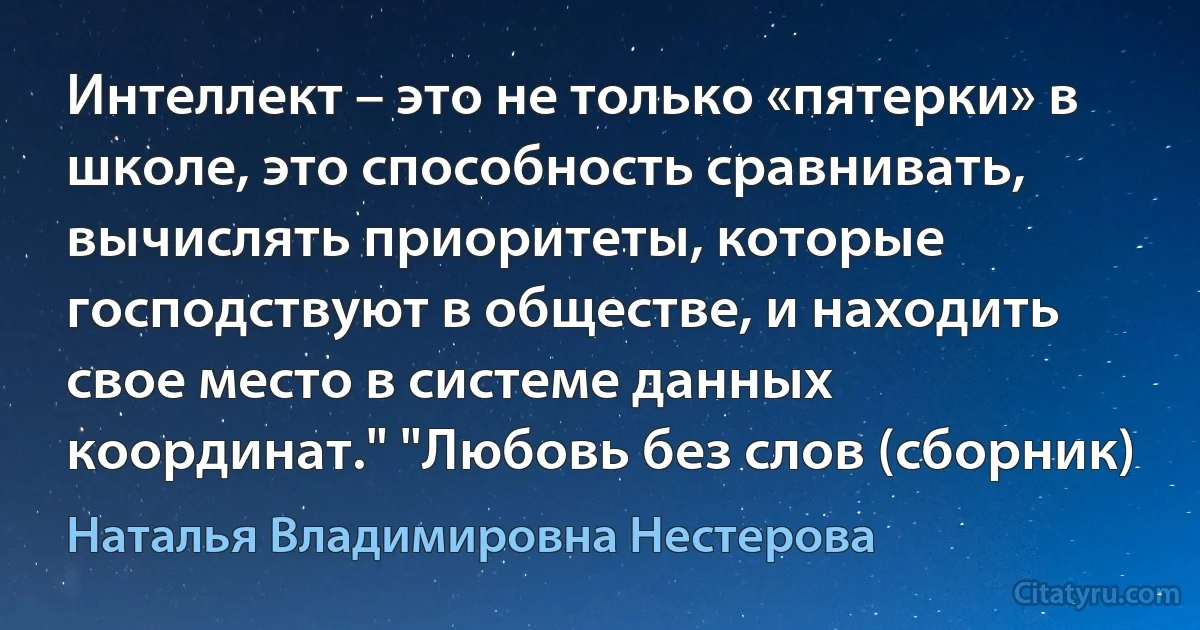 Интеллект – это не только «пятерки» в школе, это способность сравнивать, вычислять приоритеты, которые господствуют в обществе, и находить свое место в системе данных координат." "Любовь без слов (сборник) (Наталья Владимировна Нестерова)