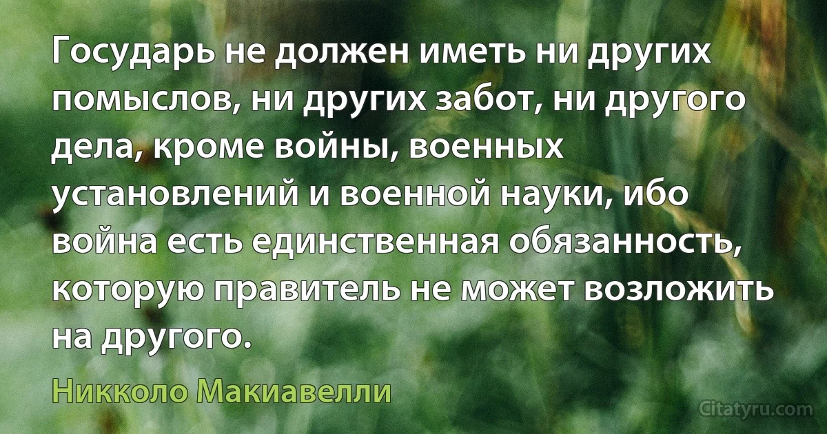 Государь не должен иметь ни других помыслов, ни других забот, ни другого дела, кроме войны, военных установлений и военной науки, ибо война есть единственная обязанность, которую правитель не может возложить на другого. (Никколо Макиавелли)