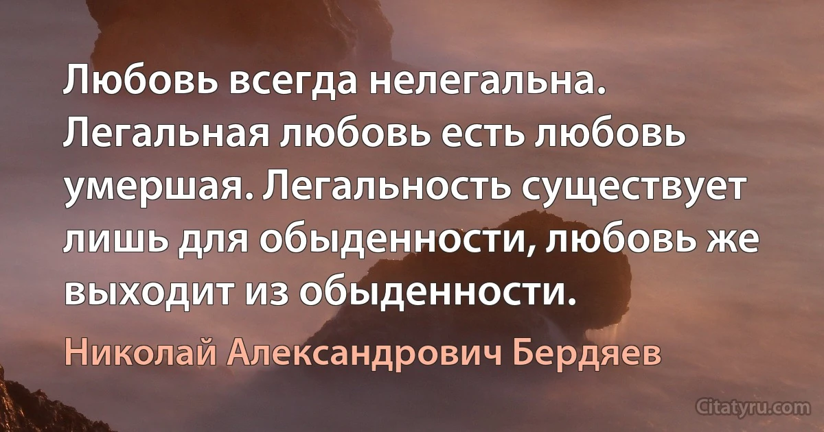 Любовь всегда нелегальна. Легальная любовь есть любовь умершая. Легальность существует лишь для обыденности, любовь же выходит из обыденности. (Николай Александрович Бердяев)