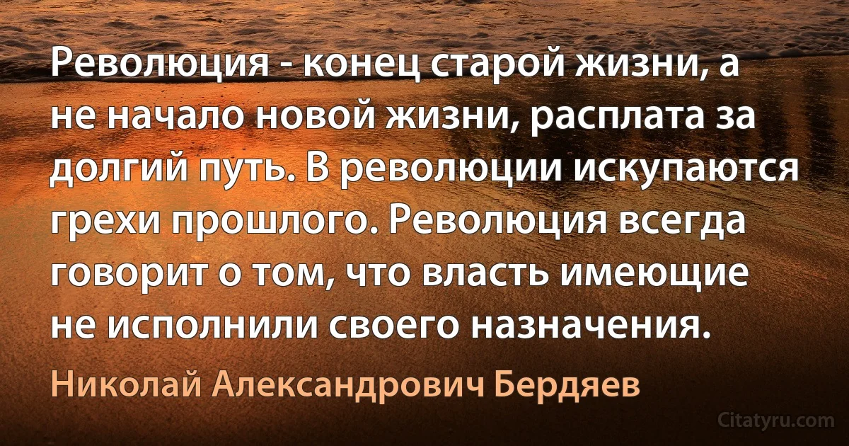 Революция - конец старой жизни, а не начало новой жизни, расплата за долгий путь. В революции искупаются грехи прошлого. Революция всегда говорит о том, что власть имеющие не исполнили своего назначения. (Николай Александрович Бердяев)