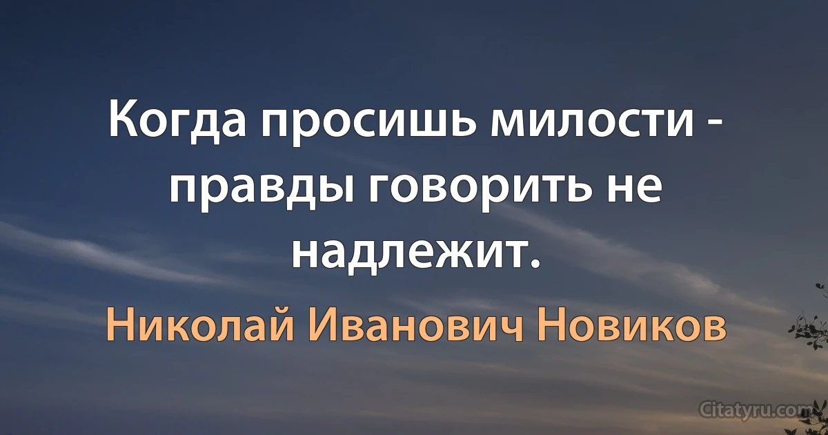 Когда просишь милости - правды говорить не надлежит. (Николай Иванович Новиков)