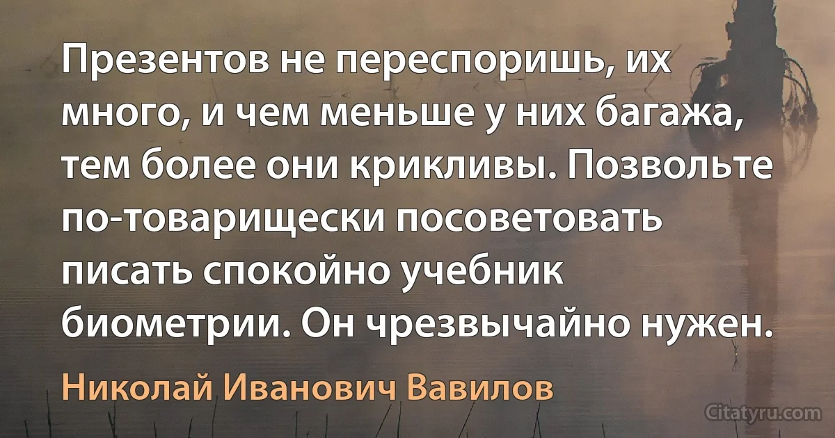 Презентов не переспоришь, их много, и чем меньше у них багажа, тем более они крикливы. Позвольте по-товарищески посоветовать писать спокойно учебник биометрии. Он чрезвычайно нужен. (Николай Иванович Вавилов)