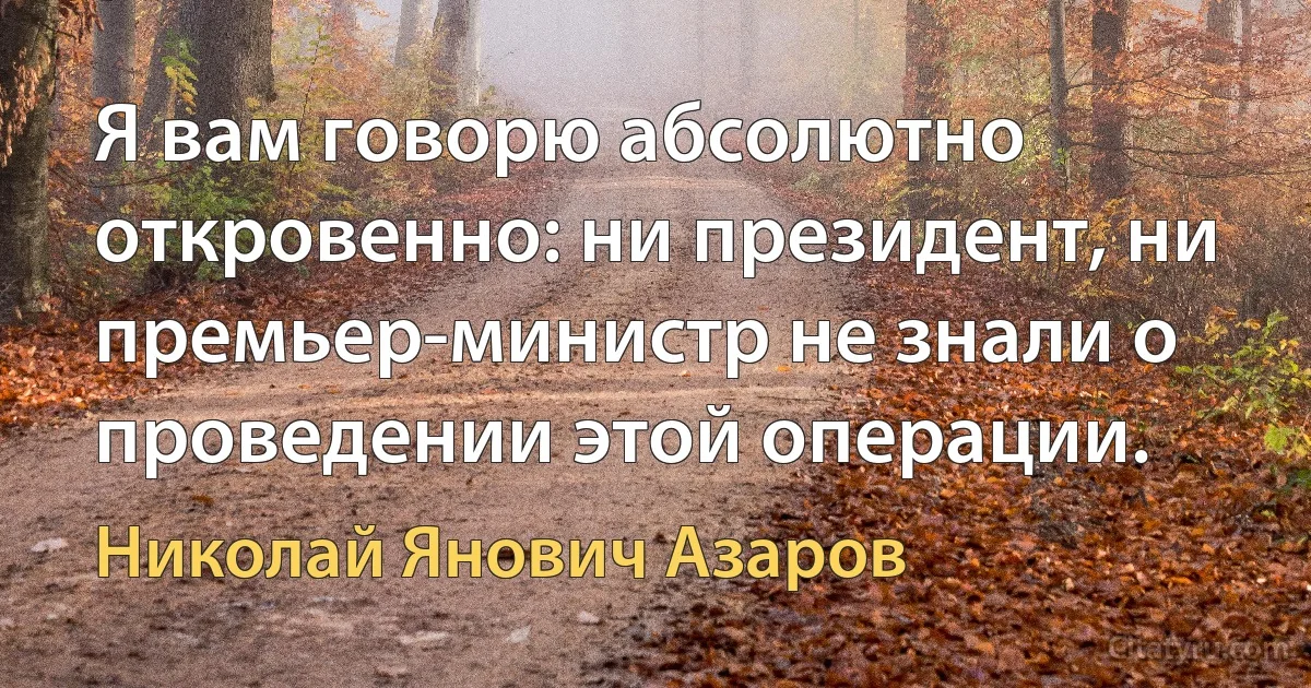 Я вам говорю абсолютно откровенно: ни президент, ни премьер-министр не знали о проведении этой операции. (Николай Янович Азаров)