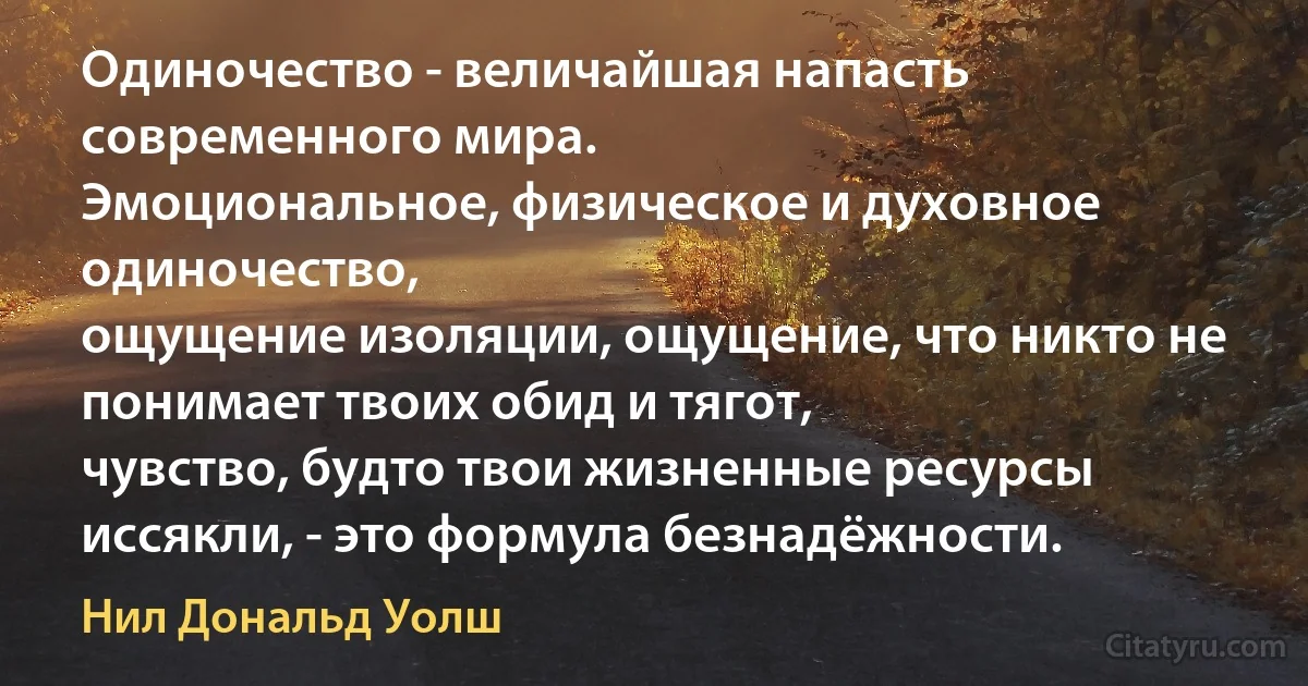 Одиночество - величайшая напасть современного мира. 
Эмоциональное, физическое и духовное одиночество, 
ощущение изоляции, ощущение, что никто не понимает твоих обид и тягот, 
чувство, будто твои жизненные ресурсы иссякли, - это формула безнадёжности. (Нил Дональд Уолш)