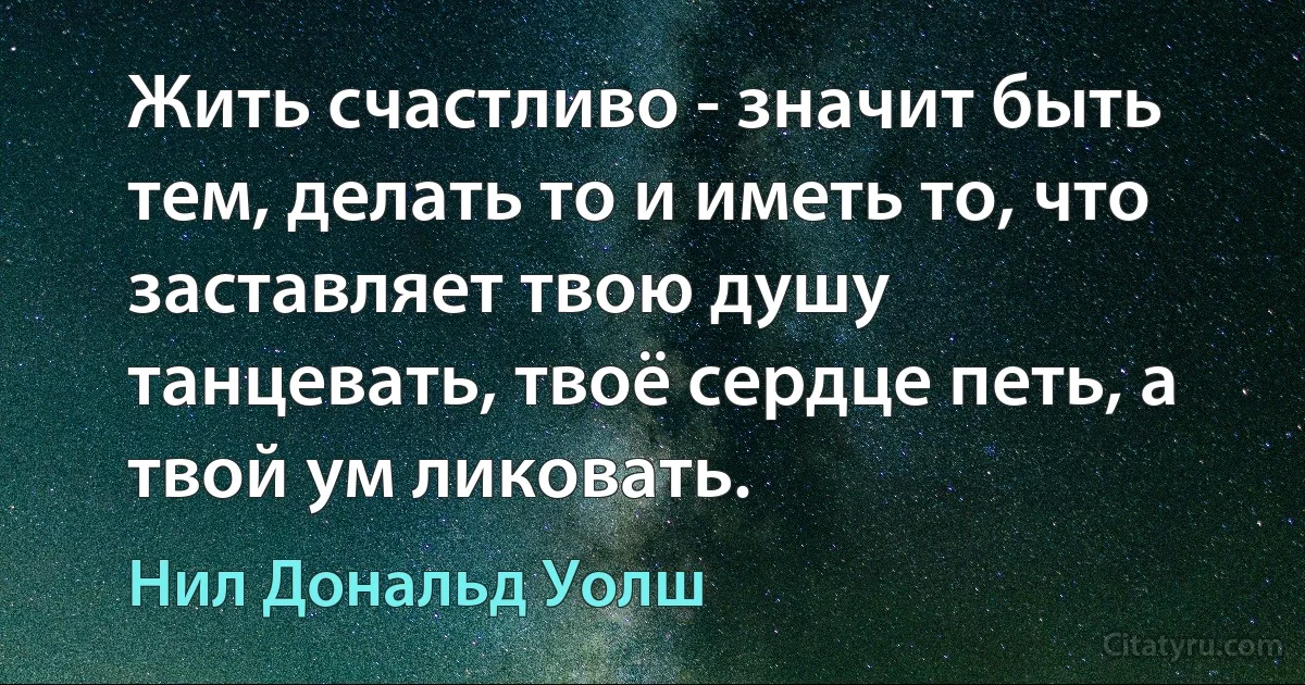 Жить счастливо - значит быть тем, делать то и иметь то, что заставляет твою душу танцевать, твоё сердце петь, а твой ум ликовать. (Нил Дональд Уолш)