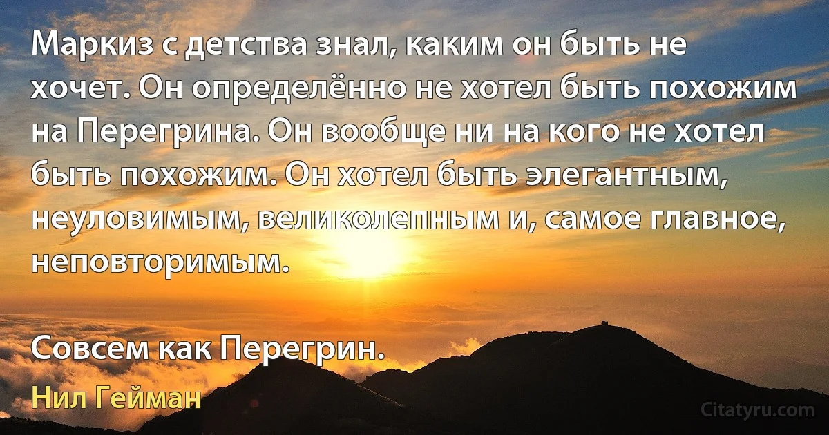 Маркиз с детства знал, каким он быть не хочет. Он определённо не хотел быть похожим на Перегрина. Он вообще ни на кого не хотел быть похожим. Он хотел быть элегантным, неуловимым, великолепным и, самое главное, неповторимым.

Совсем как Перегрин. (Нил Гейман)