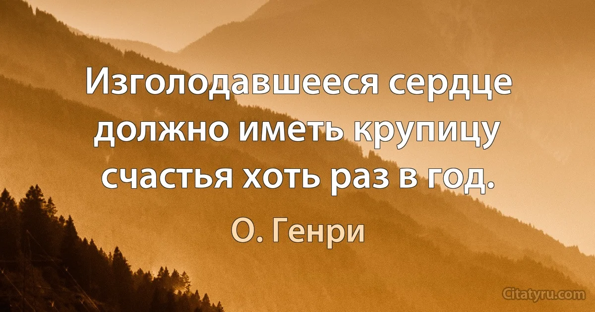 Изголодавшееся сердце должно иметь крупицу счастья хоть раз в год. (О. Генри)