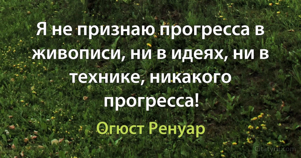 Я не признаю прогресса в живописи, ни в идеях, ни в технике, никакого прогресса! (Огюст Ренуар)