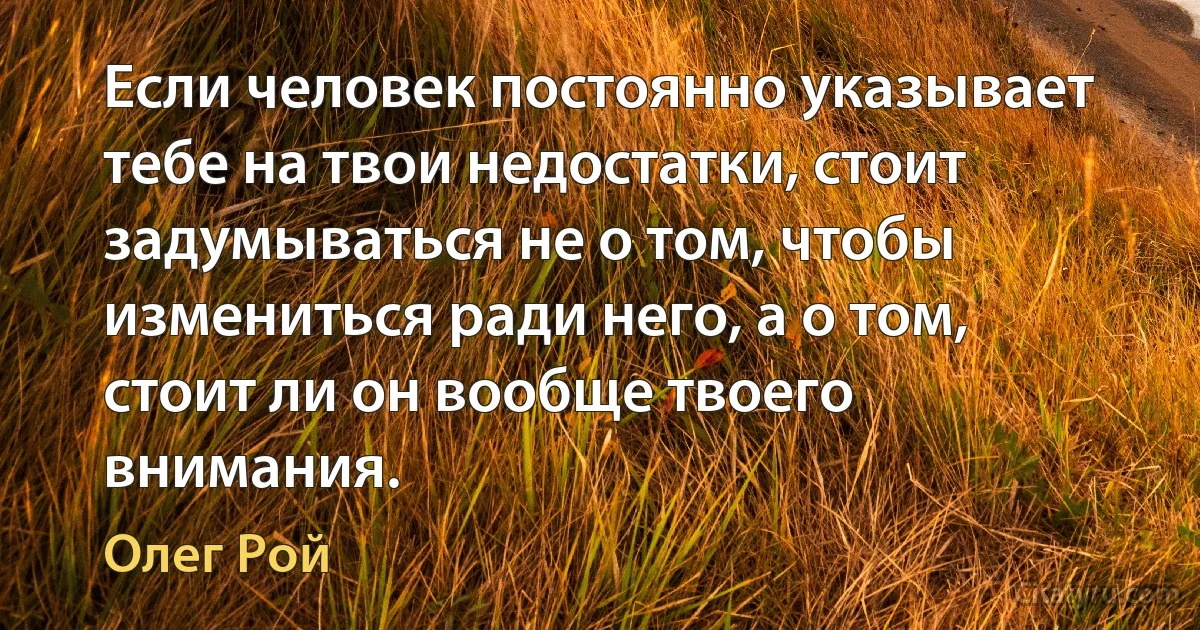 Если человек постоянно указывает тебе на твои недостатки, стоит задумываться не о том, чтобы измениться ради него, а о том, стоит ли он вообще твоего внимания. (Олег Рой)