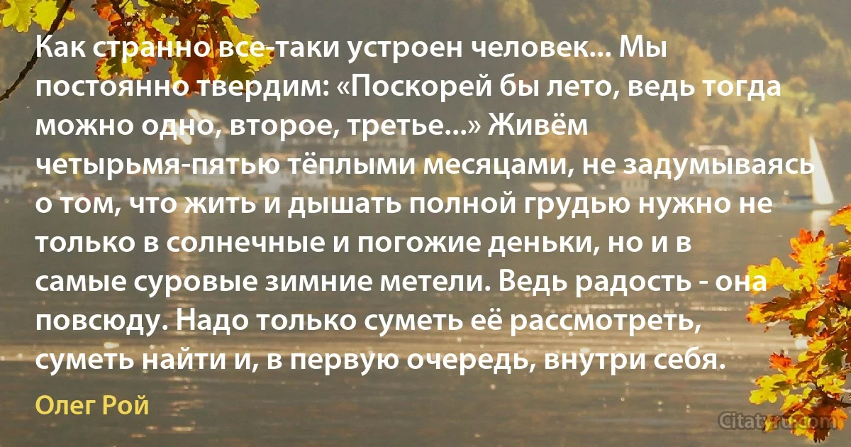 Как странно все-таки устроен человек... Мы постоянно твердим: «Поскорей бы лето, ведь тогда можно одно, второе, третье...» Живём четырьмя-пятью тёплыми месяцами, не задумываясь о том, что жить и дышать полной грудью нужно не только в солнечные и погожие деньки, но и в самые суровые зимние метели. Ведь радость - она повсюду. Надо только суметь её рассмотреть, суметь найти и, в первую очередь, внутри себя. (Олег Рой)