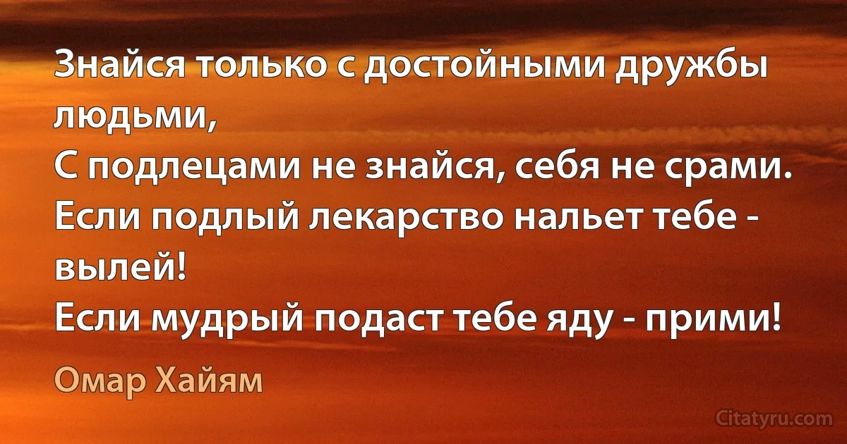 Знайся только с достойными дружбы людьми,
С подлецами не знайся, себя не срами.
Если подлый лекарство нальет тебе - вылей!
Если мудрый подаст тебе яду - прими! (Омар Хайям)