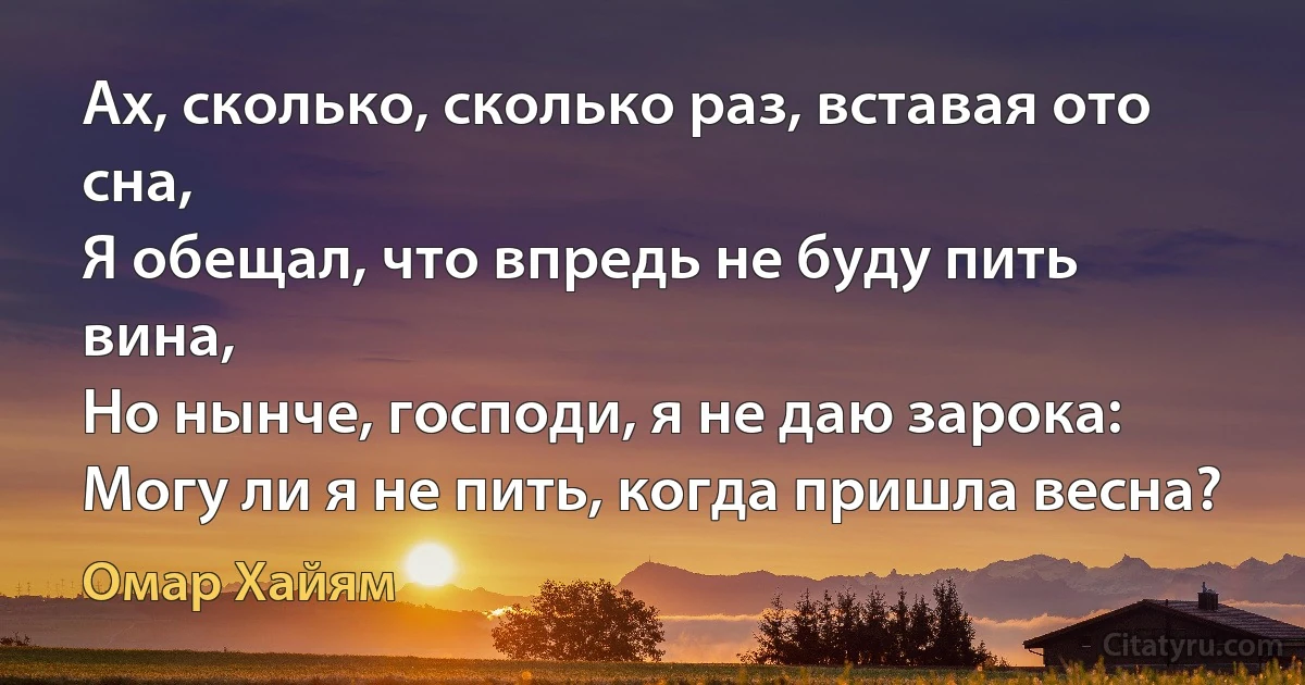 Ах, сколько, сколько раз, вставая ото сна,
Я обещал, что впредь не буду пить вина,
Но нынче, господи, я не даю зарока:
Могу ли я не пить, когда пришла весна? (Омар Хайям)