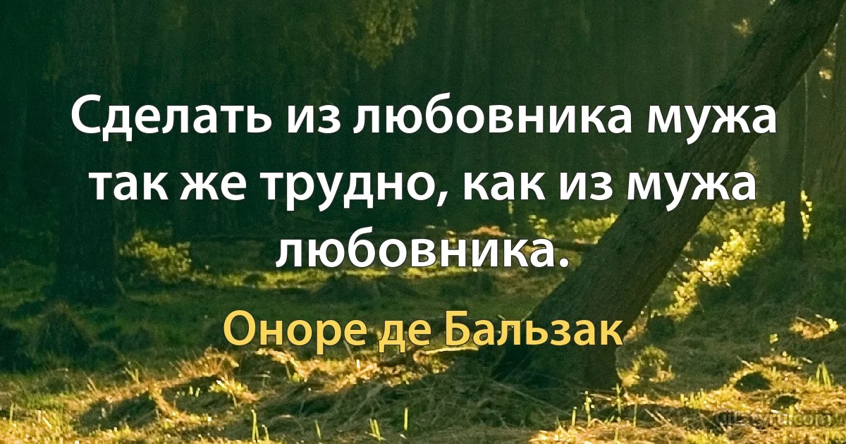 Сделать из любовника мужа так же трудно, как из мужа любовника. (Оноре де Бальзак)