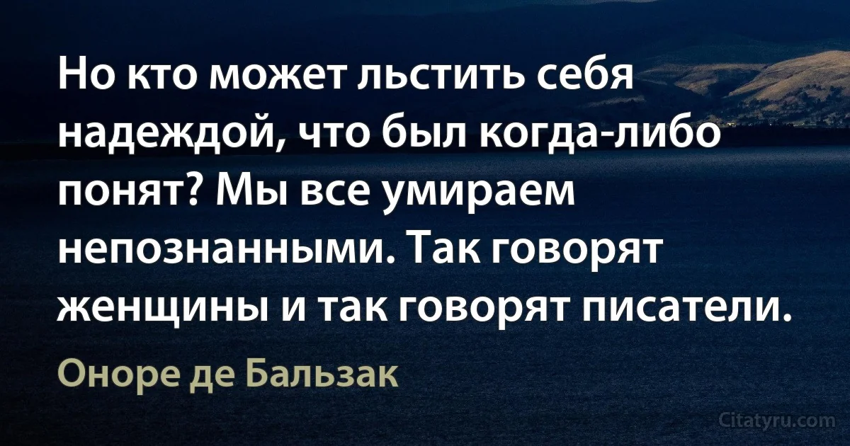 Но кто может льстить себя надеждой, что был когда-либо понят? Мы все умираем непознанными. Так говорят женщины и так говорят писатели. (Оноре де Бальзак)