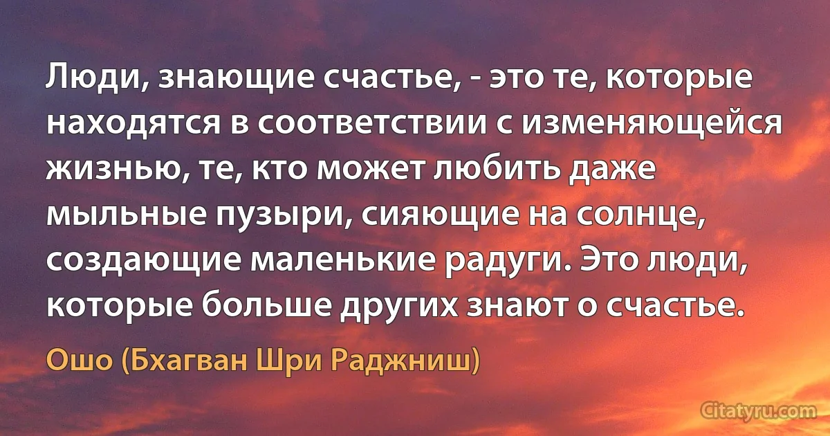 Люди, знающие счастье, - это те, которые находятся в соответствии с изменяющейся жизнью, те, кто может любить даже мыльные пузыри, сияющие на солнце, создающие маленькие радуги. Это люди, которые больше других знают о счастье. (Ошо (Бхагван Шри Раджниш))