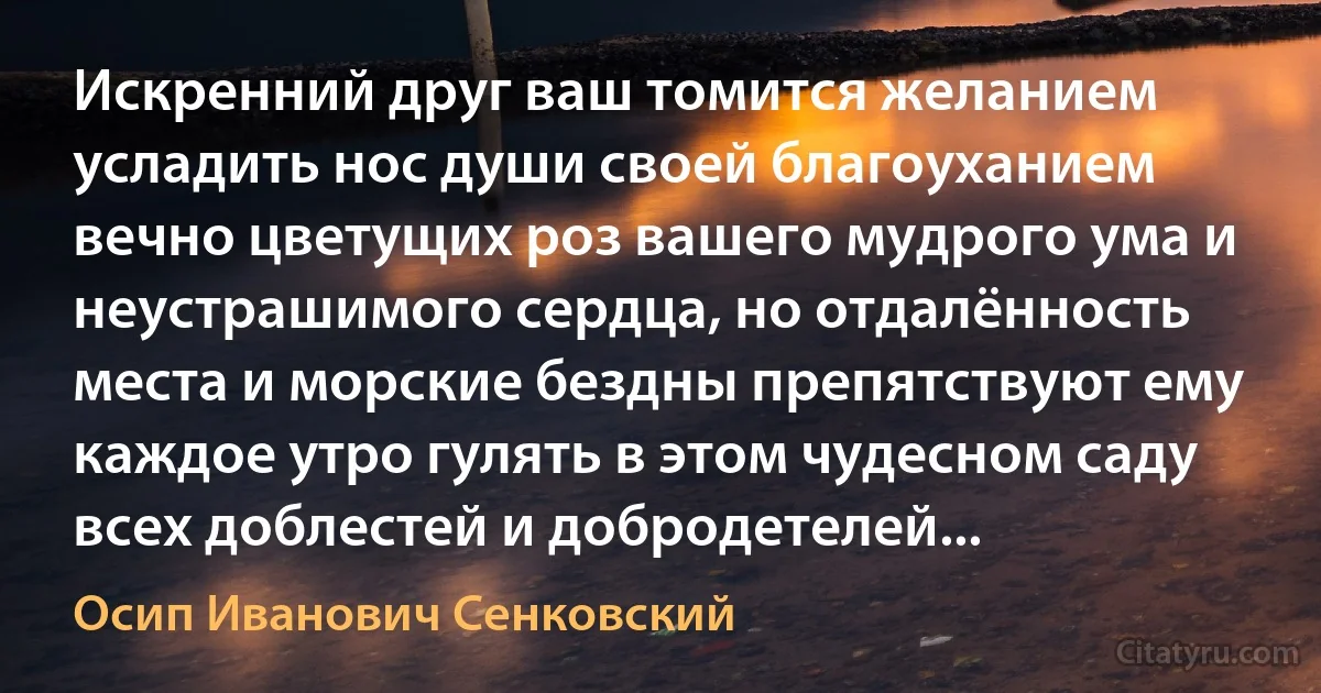 Искренний друг ваш томится желанием усладить нос души своей благоуханием вечно цветущих роз вашего мудрого ума и неустрашимого сердца, но отдалённость места и морские бездны препятствуют ему каждое утро гулять в этом чудесном саду всех доблестей и добродетелей... (Осип Иванович Сенковский)