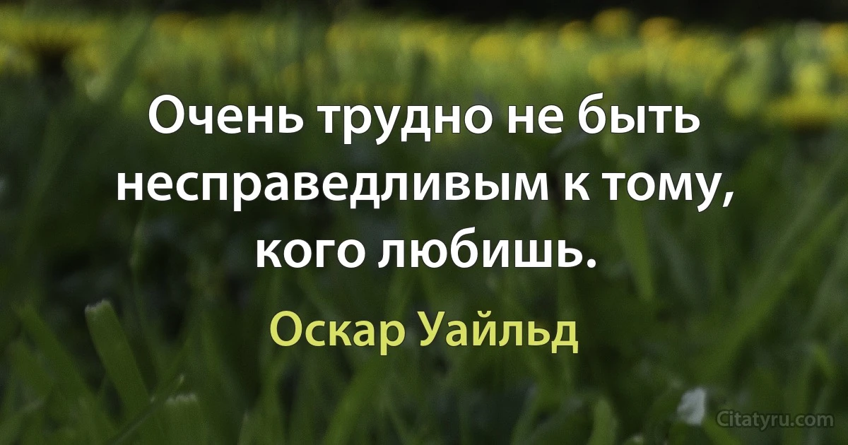 Очень трудно не быть несправедливым к тому, кого любишь. (Оскар Уайльд)