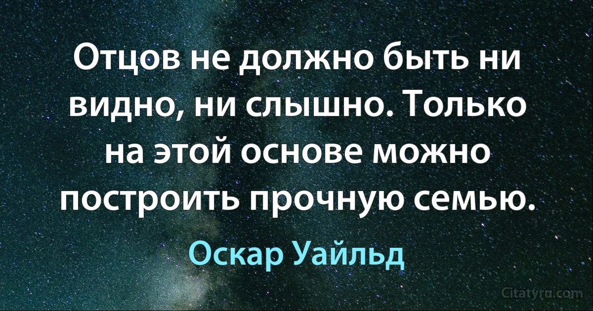 Отцов не должно быть ни видно, ни слышно. Только на этой основе можно построить прочную семью. (Оскар Уайльд)