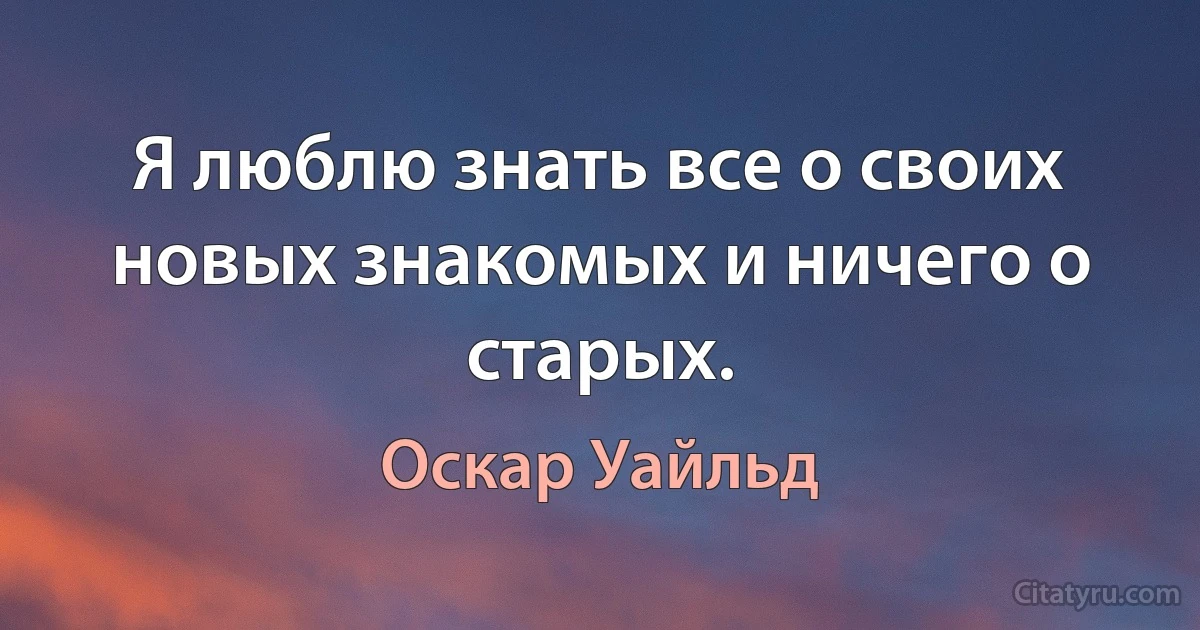 Я люблю знать все о своих новых знакомых и ничего о старых. (Оскар Уайльд)