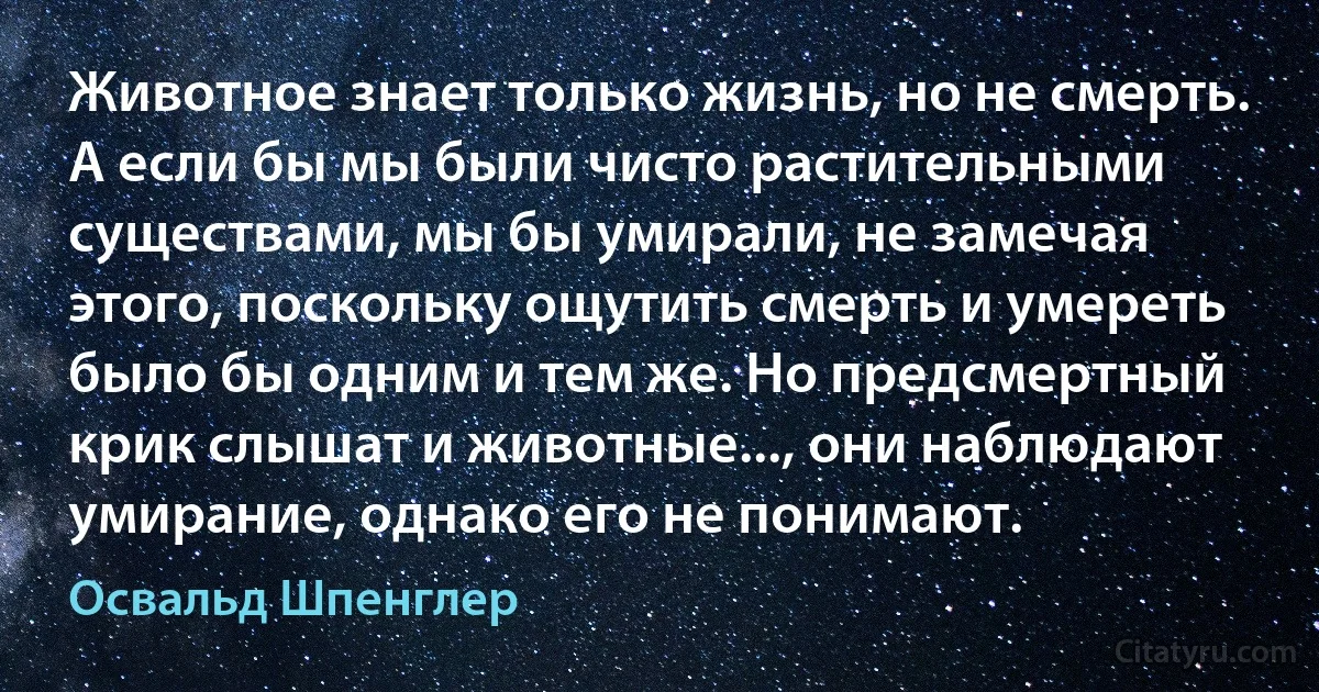 Животное знает только жизнь, но не смерть. А если бы мы были чисто растительными существами, мы бы умирали, не замечая этого, поскольку ощутить смерть и умереть было бы одним и тем же. Но предсмертный крик слышат и животные..., они наблюдают умирание, однако его не понимают. (Освальд Шпенглер)