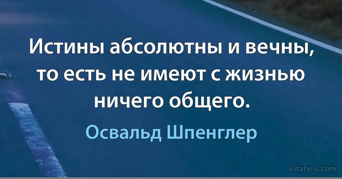 Истины абсолютны и вечны, то есть не имеют с жизнью ничего общего. (Освальд Шпенглер)