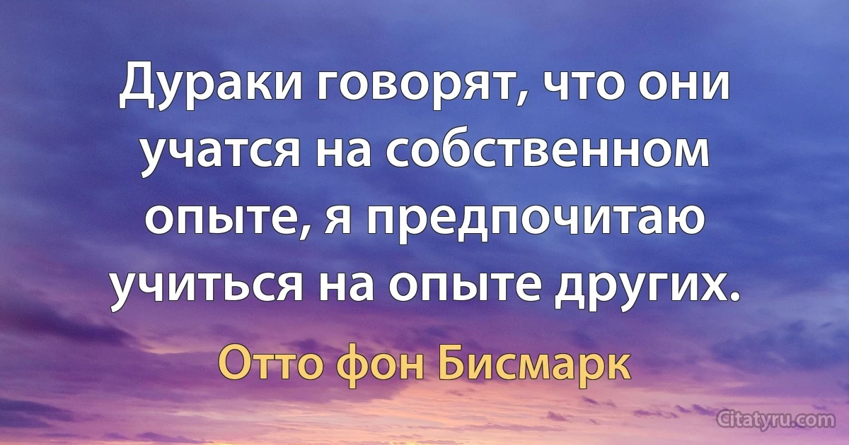 Дураки говорят, что они учатся на собственном опыте, я предпочитаю учиться на опыте других. (Отто фон Бисмарк)