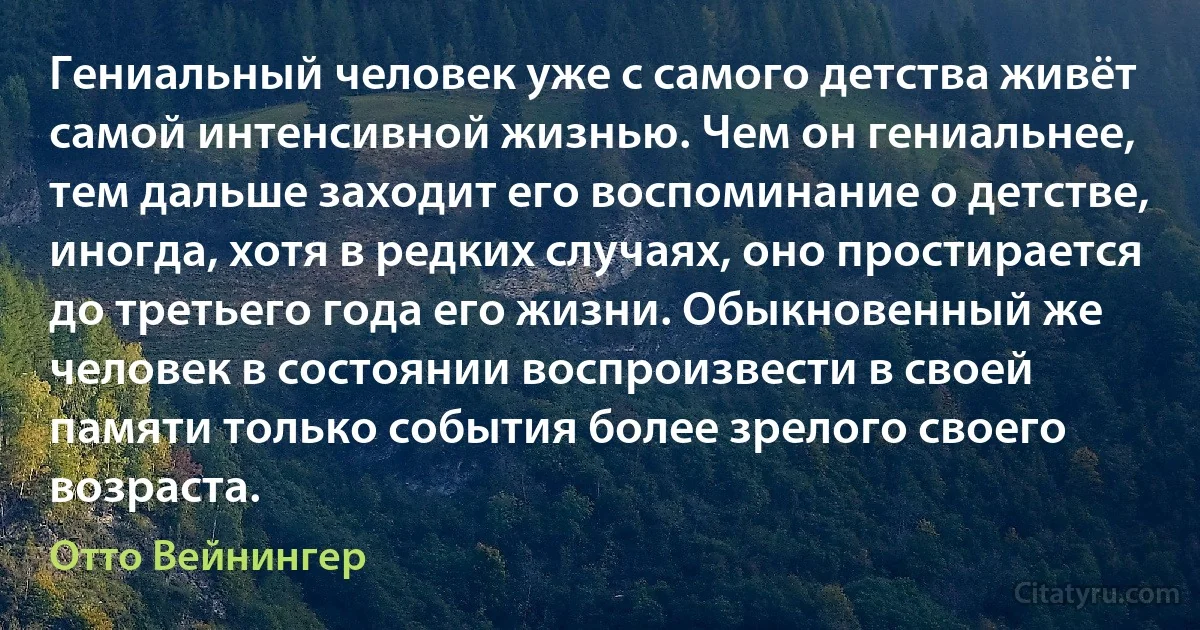 Гениальный человек уже с самого детства живёт самой интенсивной жизнью. Чем он гениальнее, тем дальше заходит его воспоминание о детстве, иногда, хотя в редких случаях, оно простирается до третьего года его жизни. Обыкновенный же человек в состоянии воспроизвести в своей памяти только события более зрелого своего возраста. (Отто Вейнингер)