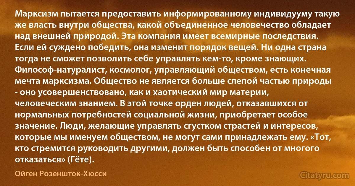 Марксизм пытается предоставить информированному индивидууму такую же власть внутри общества, какой объединенное человечество обладает над внешней природой. Эта компания имеет всемирные последствия. Если ей суждено победить, она изменит порядок вещей. Ни одна страна тогда не сможет позволить себе управлять кем-то, кроме знающих. Философ-натуралист, космолог, управляющий обществом, есть конечная мечта марксизма. Общество не является больше слепой частью природы - оно усовершенствовано, как и хаотический мир материи, человеческим знанием. В этой точке орден людей, отказавшихся от нормальных потребностей социальной жизни, приобретает особое значение. Люди, желающие управлять сгустком страстей и интересов, которые мы именуем обществом, не могут сами принадлежать ему. «Тот, кто стремится руководить другими, должен быть способен от многого отказаться» (Гёте). (Ойген Розеншток-Хюсси)