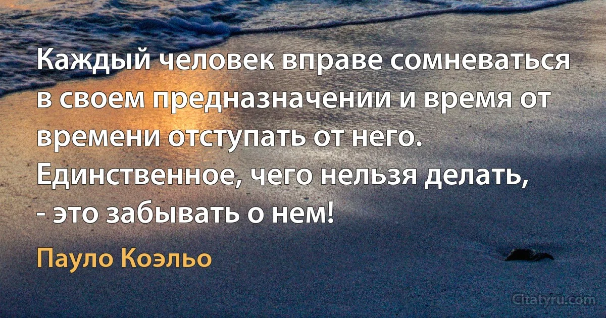 Каждый человек вправе сомневаться в своем предназначении и время от времени отступать от него. Единственное, чего нельзя делать, - это забывать о нем! (Пауло Коэльо)