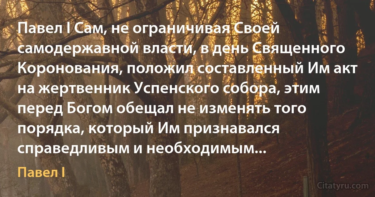 Павел I Сам, не ограничивая Своей самодержавной власти, в день Священного Коронования, положил составленный Им акт на жертвенник Успенского собора, этим перед Богом обещал не изменять того порядка, который Им признавался справедливым и необходимым... (Павел I)