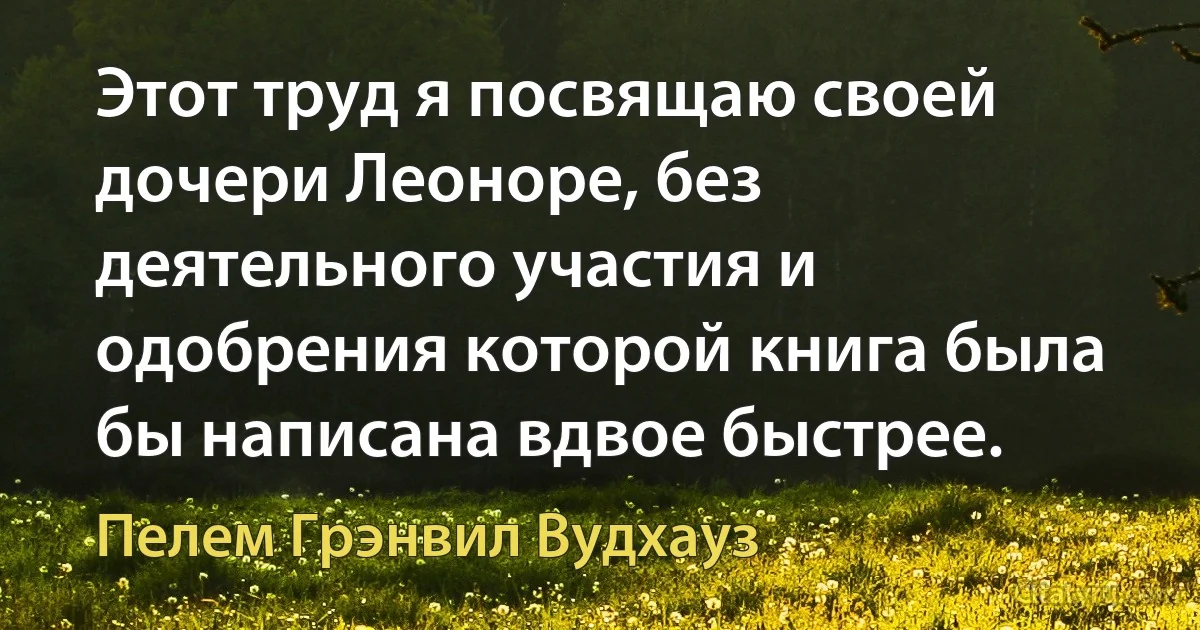 Этот труд я посвящаю своей дочери Леоноре, без деятельного участия и одобрения которой книга была бы написана вдвое быстрее. (Пелем Грэнвил Вудхауз)