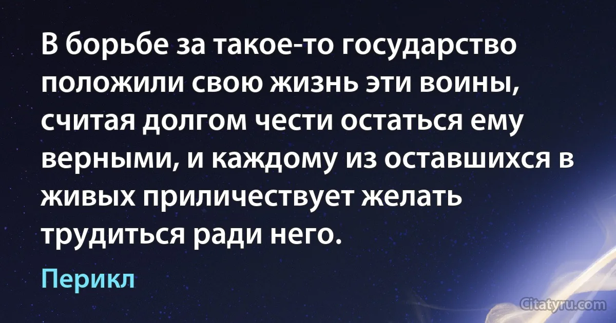 В борьбе за такое-то государство положили свою жизнь эти воины, считая долгом чести остаться ему верными, и каждому из оставшихся в живых приличествует желать трудиться ради него. (Перикл)