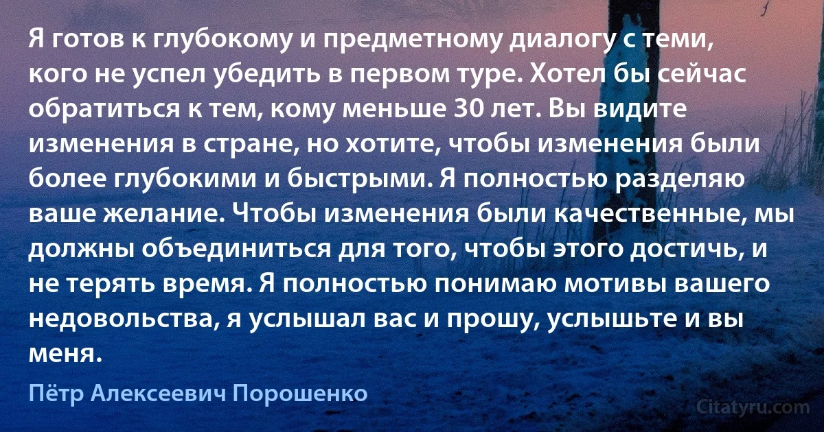 Я готов к глубокому и предметному диалогу с теми, кого не успел убедить в первом туре. Хотел бы сейчас обратиться к тем, кому меньше 30 лет. Вы видите изменения в стране, но хотите, чтобы изменения были более глубокими и быстрыми. Я полностью разделяю ваше желание. Чтобы изменения были качественные, мы должны объединиться для того, чтобы этого достичь, и не терять время. Я полностью понимаю мотивы вашего недовольства, я услышал вас и прошу, услышьте и вы меня. (Пётр Алексеевич Порошенко)