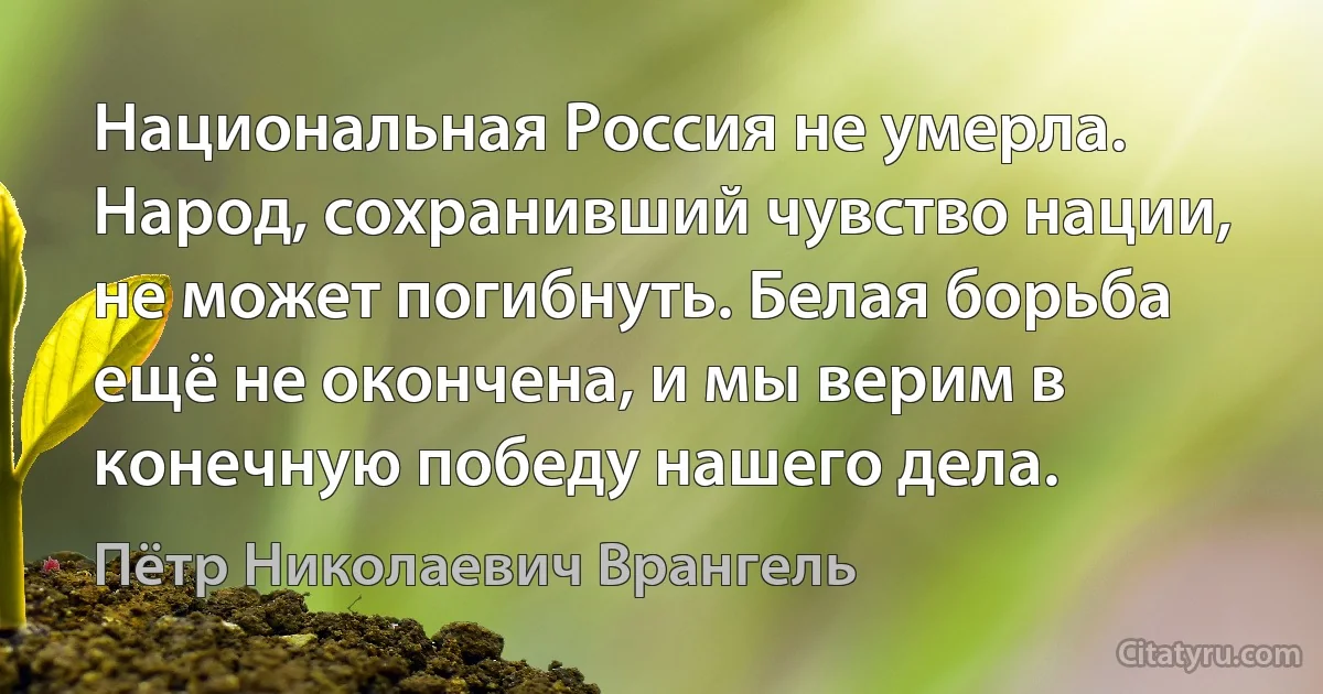 Национальная Россия не умерла. Народ, сохранивший чувство нации, не может погибнуть. Белая борьба ещё не окончена, и мы верим в конечную победу нашего дела. (Пётр Николаевич Врангель)