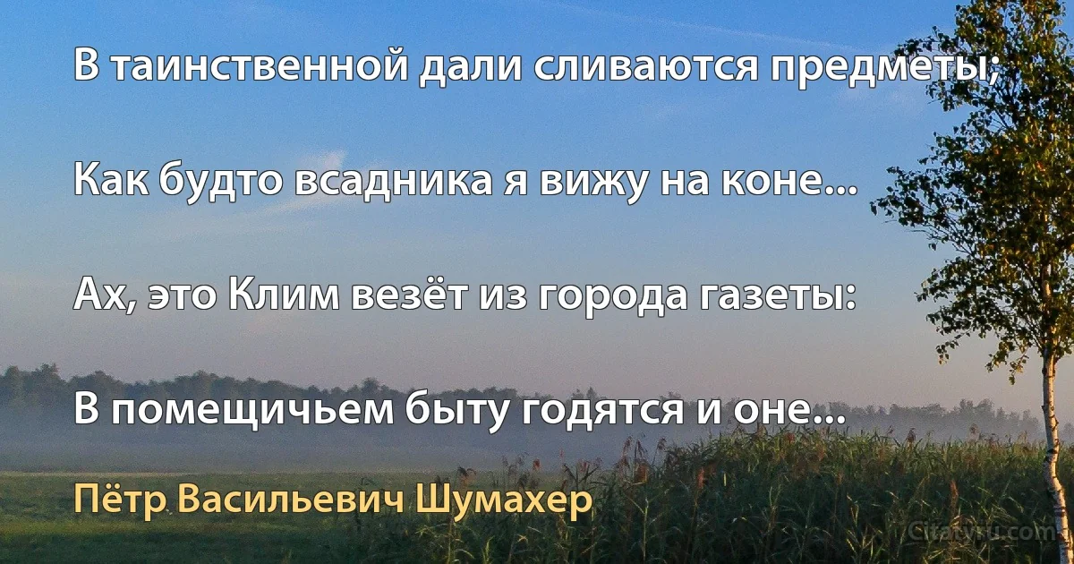 В таинственной дали сливаются предметы;

Как будто всадника я вижу на коне...

Ах, это Клим везёт из города газеты:

В помещичьем быту годятся и оне... (Пётр Васильевич Шумахер)