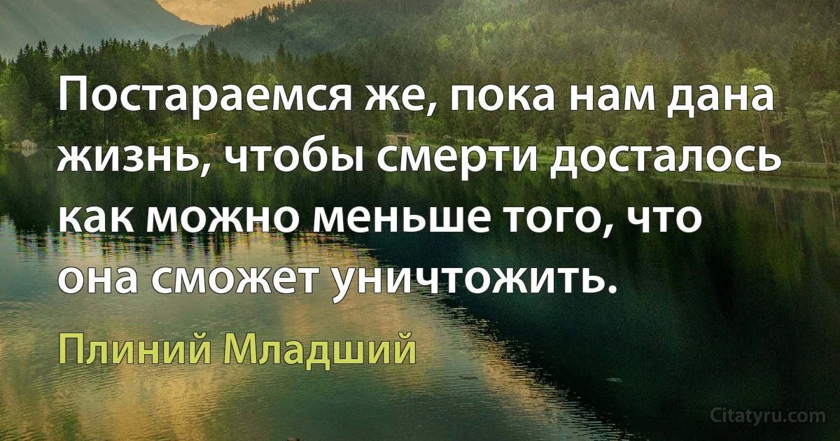 Постараемся же, пока нам дана жизнь, чтобы смерти досталось как можно меньше того, что она сможет уничтожить. (Плиний Младший)