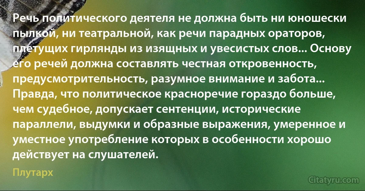 Речь политического деятеля не должна быть ни юношески пылкой, ни театральной, как речи парадных ораторов, плетущих гирлянды из изящных и увесистых слов... Основу его речей должна составлять честная откровенность, предусмотрительность, разумное внимание и забота... Правда, что политическое красноречие гораздо больше, чем судебное, допускает сентенции, исторические параллели, выдумки и образные выражения, умеренное и уместное употребление которых в особенности хорошо действует на слушателей. (Плутарх)