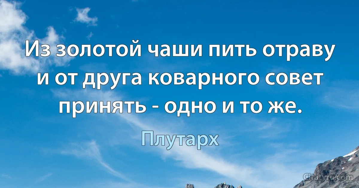 Из золотой чаши пить отраву и от друга коварного совет принять - одно и то же. (Плутарх)