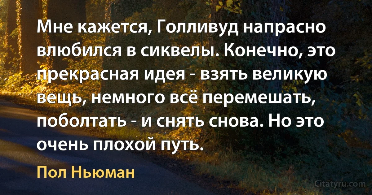 Мне кажется, Голливуд напрасно влюбился в сиквелы. Конечно, это прекрасная идея - взять великую вещь, немного всё перемешать, поболтать - и снять снова. Но это очень плохой путь. (Пол Ньюман)