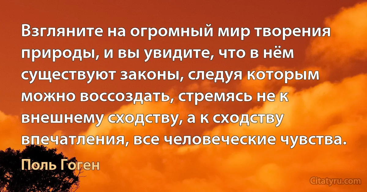 Взгляните на огромный мир творения природы, и вы увидите, что в нём существуют законы, следуя которым можно воссоздать, стремясь не к внешнему сходству, а к сходству впечатления, все человеческие чувства. (Поль Гоген)