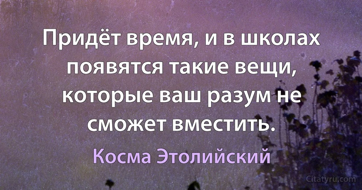 Придёт время, и в школах появятся такие вещи, которые ваш разум не сможет вместить. (Косма Этолийский)