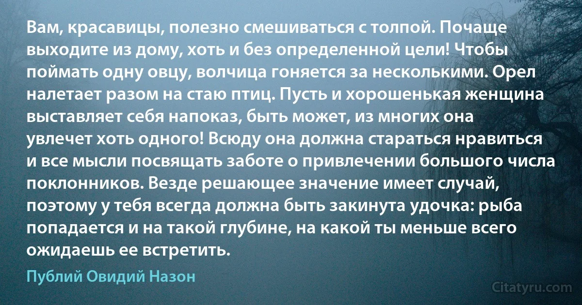 Вам, красавицы, полезно смешиваться с толпой. Почаще выходите из дому, хоть и без определенной цели! Чтобы поймать одну овцу, волчица гоняется за несколькими. Орел налетает разом на стаю птиц. Пусть и хорошенькая женщина выставляет себя напоказ, быть может, из многих она увлечет хоть одного! Всюду она должна стараться нравиться и все мысли посвящать заботе о привлечении большого числа поклонников. Везде решающее значение имеет случай, поэтому у тебя всегда должна быть закинута удочка: рыба попадается и на такой глубине, на какой ты меньше всего ожидаешь ее встретить. (Публий Овидий Назон)