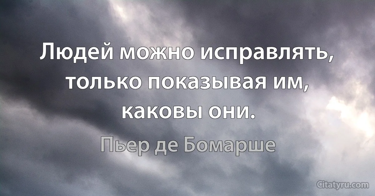 Людей можно исправлять, только показывая им, каковы они. (Пьер де Бомарше)