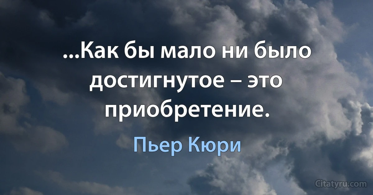 ...Как бы мало ни было достигнутое – это приобретение. (Пьер Кюри)