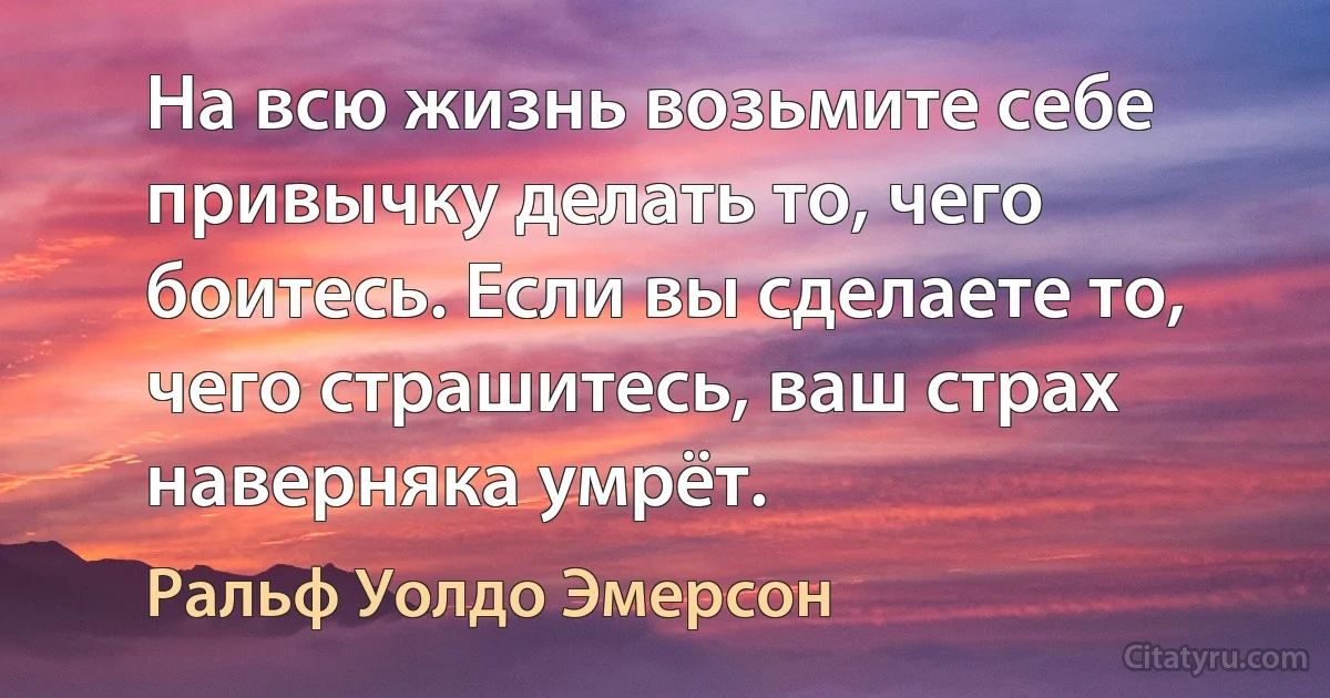 На всю жизнь возьмите себе привычку делать то, чего боитесь. Если вы сделаете то, чего страшитесь, ваш страх наверняка умрёт. (Ральф Уолдо Эмерсон)