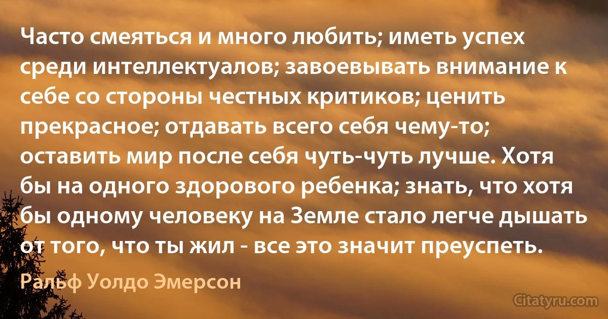 Часто смеяться и много любить; иметь успех среди интеллектуалов; завоевывать внимание к себе со стороны честных критиков; ценить прекрасное; отдавать всего себя чему-то; оставить мир после себя чуть-чуть лучше. Хотя бы на одного здорового ребенка; знать, что хотя бы одному человеку на Земле стало легче дышать от того, что ты жил - все это значит преуспеть. (Ральф Уолдо Эмерсон)