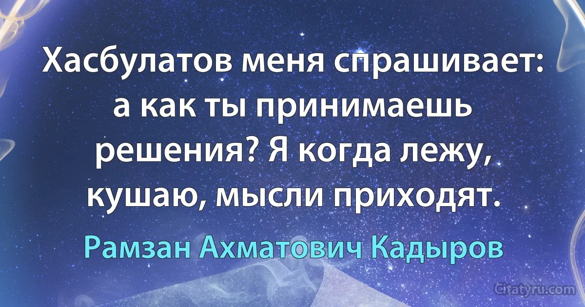 Хасбулатов меня спрашивает: а как ты принимаешь решения? Я когда лежу, кушаю, мысли приходят. (Рамзан Ахматович Кадыров)