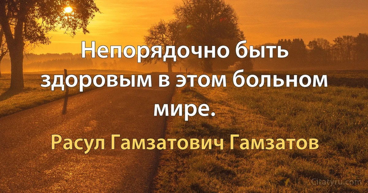 Непорядочно быть здоровым в этом больном мире. (Расул Гамзатович Гамзатов)